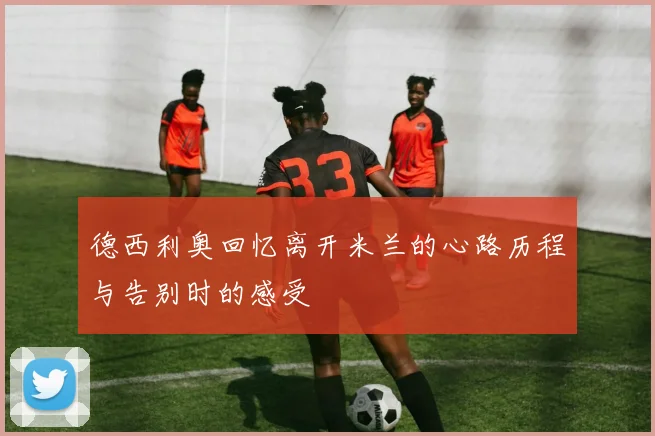 德西利奥回忆离开米兰的心路历程与告别时的感受