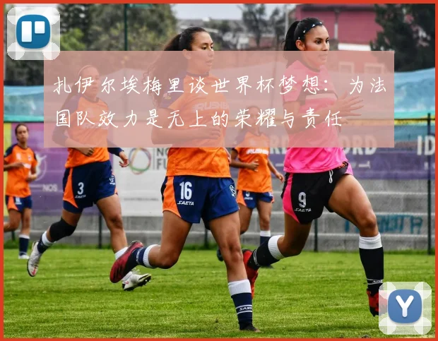扎伊尔埃梅里谈世界杯梦想：为法国队效力是无上的荣耀与责任
