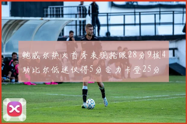 鲍威尔热火首秀表现抢眼28分9板4助比尔低迷仅得5分合力卡登25分