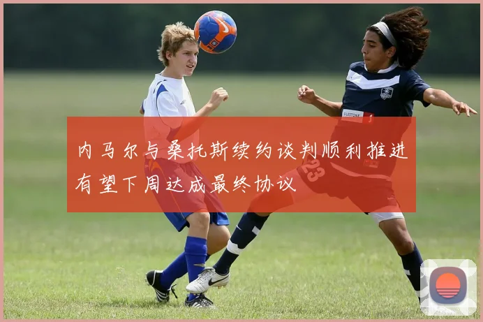 内马尔与桑托斯续约谈判顺利推进有望下周达成最终协议
