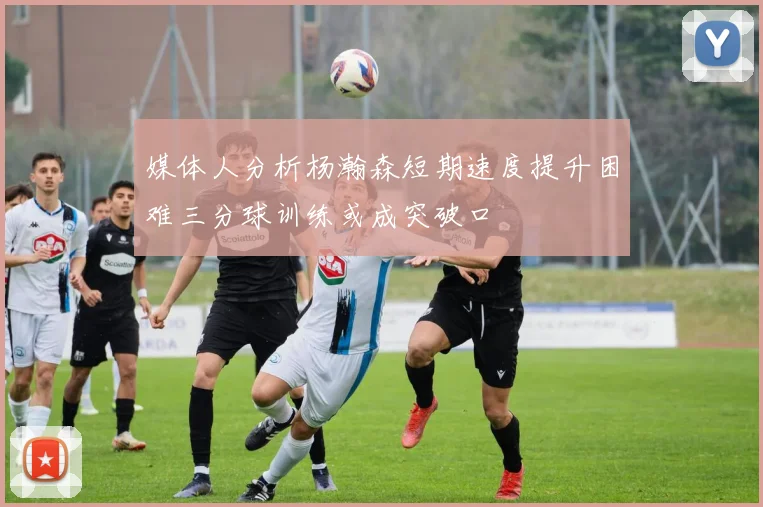 媒体人分析杨瀚森短期速度提升困难三分球训练或成突破口