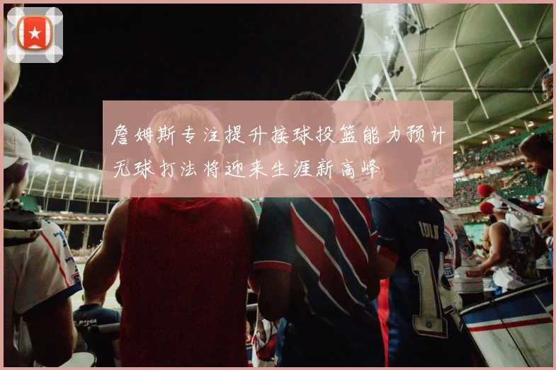 詹姆斯专注提升接球投篮能力预计无球打法将迎来生涯新高峰