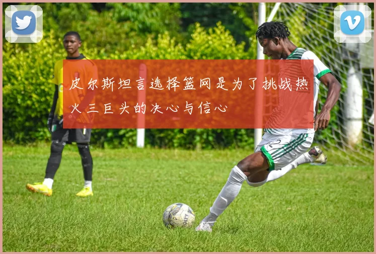 皮尔斯坦言选择篮网是为了挑战热火三巨头的决心与信心