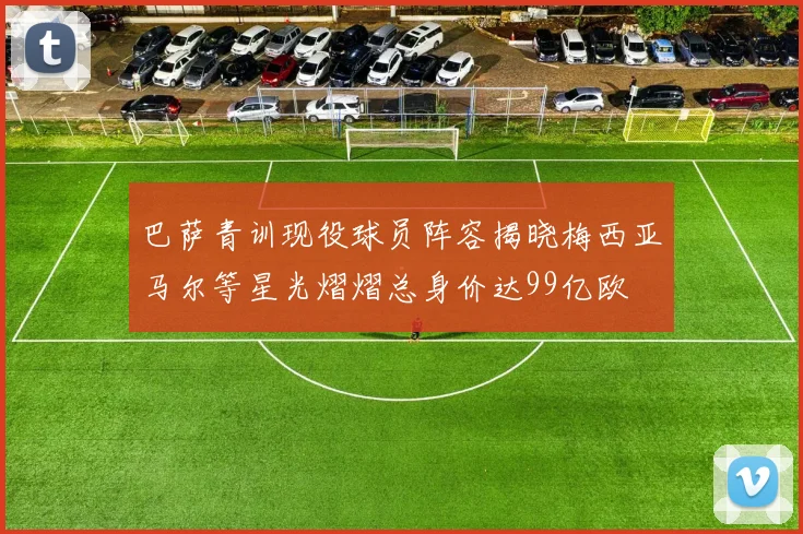 巴萨青训现役球员阵容揭晓梅西亚马尔等星光熠熠总身价达99亿欧
