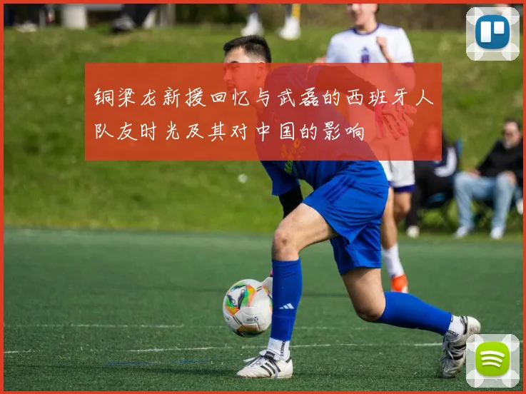 铜梁龙新援回忆与武磊的西班牙人队友时光及其对中国的影响