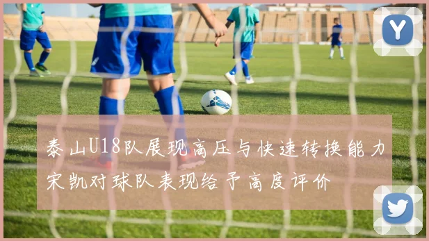 泰山U18队展现高压与快速转换能力宋凯对球队表现给予高度评价