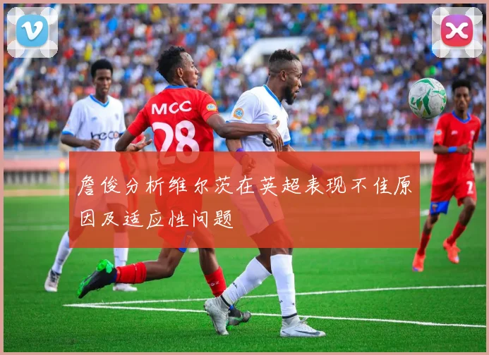 詹俊分析维尔茨在英超表现不佳原因及适应性问题