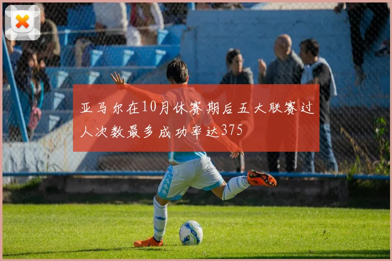 亚马尔在10月休赛期后五大联赛过人次数最多成功率达375