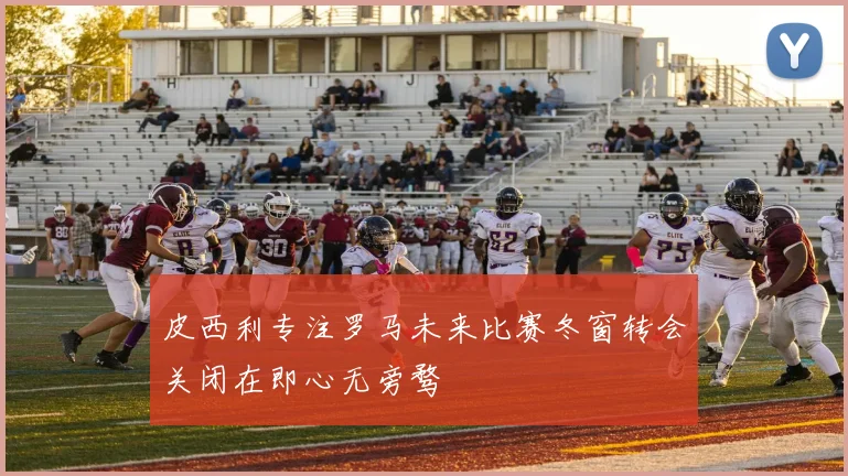 皮西利专注罗马未来比赛冬窗转会关闭在即心无旁骛