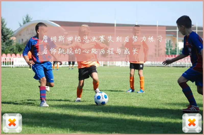 詹姆斯回忆总决赛失利后努力练习后仰跳投的心路历程与成长