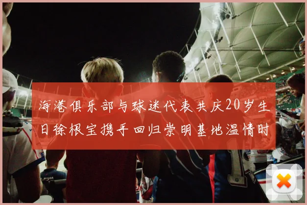 海港俱乐部与球迷代表共庆20岁生日徐根宝携手回归崇明基地温情时刻