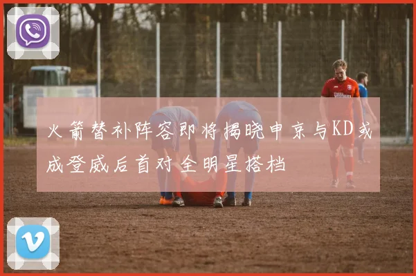 火箭替补阵容即将揭晓申京与KD或成登威后首对全明星搭档