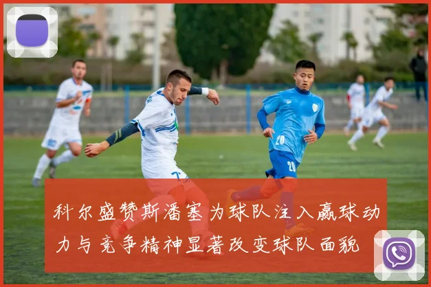 科尔盛赞斯潘塞为球队注入赢球动力与竞争精神显著改变球队面貌