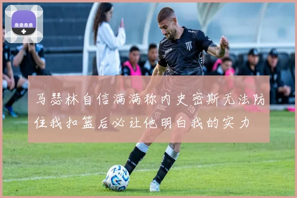 马瑟林自信满满称内史密斯无法防住我扣篮后必让他明白我的实力