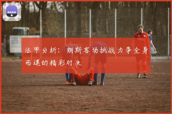 法甲分析：朗斯客场挑战力争全身而退的精彩对决