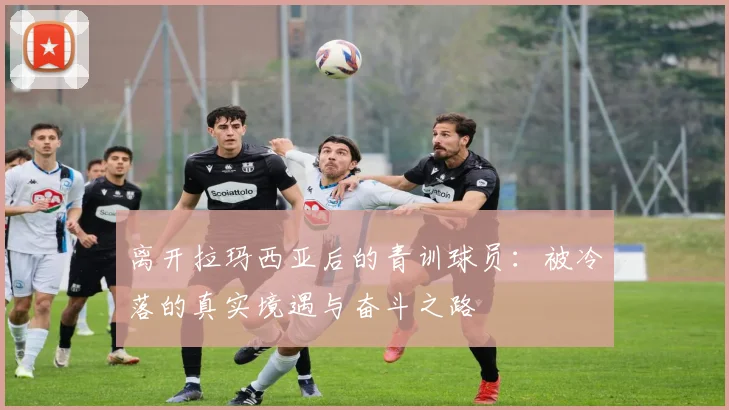 离开拉玛西亚后的青训球员：被冷落的真实境遇与奋斗之路