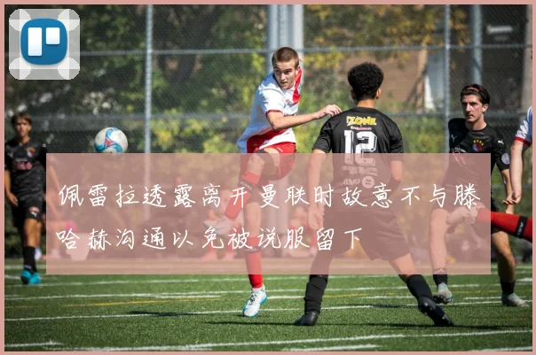 佩雷拉透露离开曼联时故意不与滕哈赫沟通以免被说服留下