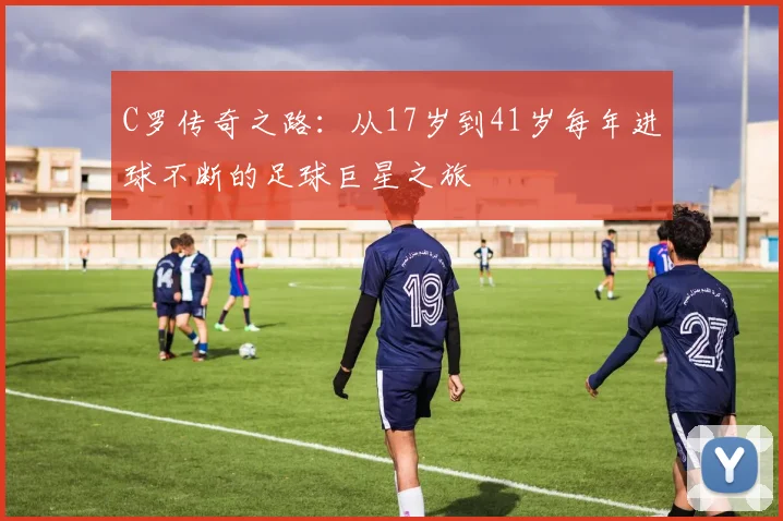 C罗传奇之路：从17岁到41岁每年进球不断的足球巨星之旅