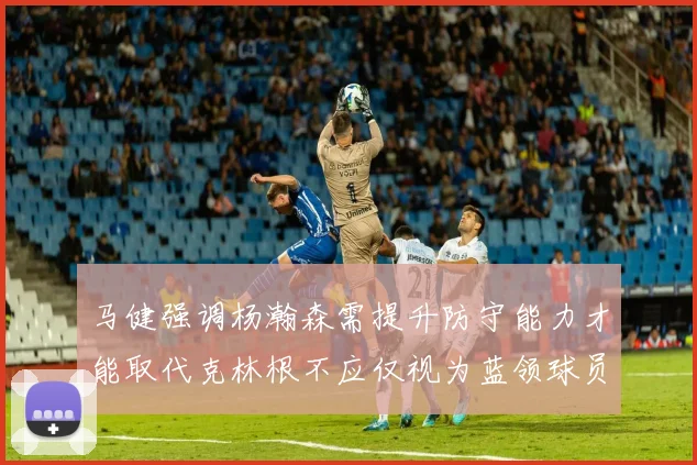 马健强调杨瀚森需提升防守能力才能取代克林根不应仅视为蓝领球员