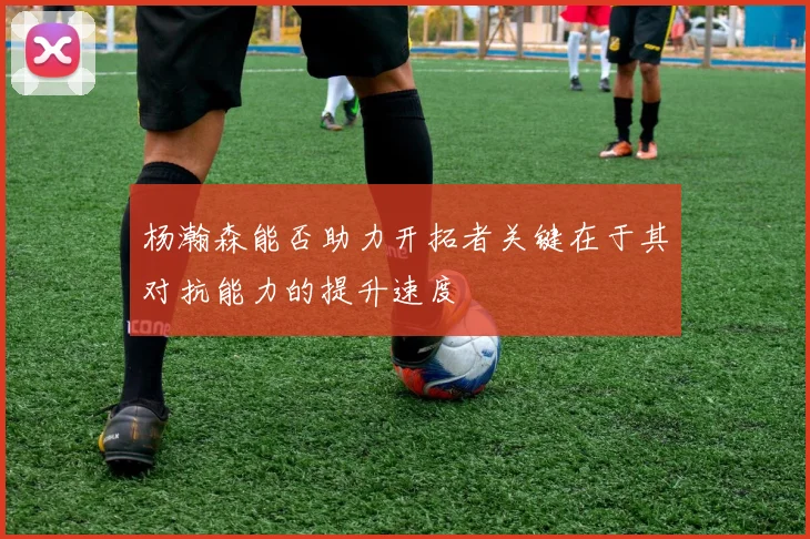 杨瀚森能否助力开拓者关键在于其对抗能力的提升速度