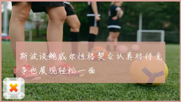 斯波谈鲍威尔性格契合认真对待竞争也展现轻松一面