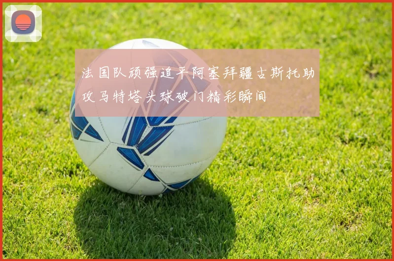 法国队顽强追平阿塞拜疆古斯托助攻马特塔头球破门精彩瞬间