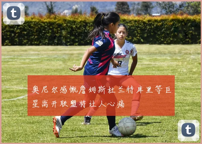 奥尼尔感慨詹姆斯杜兰特库里等巨星离开联盟将让人心痛