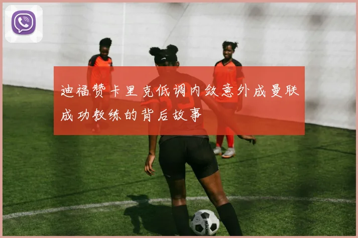 迪福赞卡里克低调内敛意外成曼联成功教练的背后故事