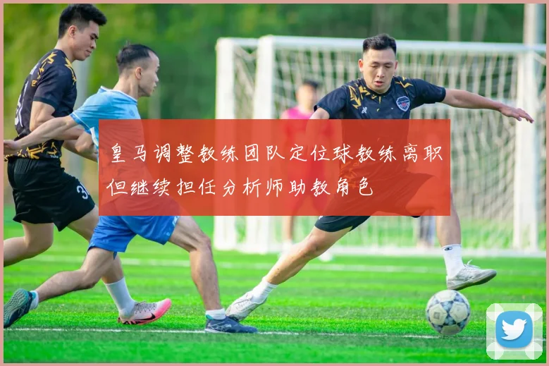 皇马调整教练团队定位球教练离职但继续担任分析师助教角色