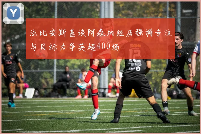 法比安斯基谈阿森纳经历强调专注与目标力争英超400场