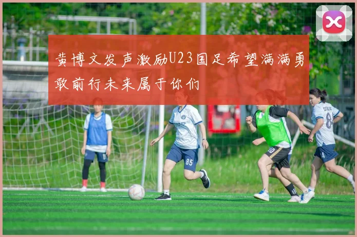 黄博文发声激励U23国足希望满满勇敢前行未来属于你们
